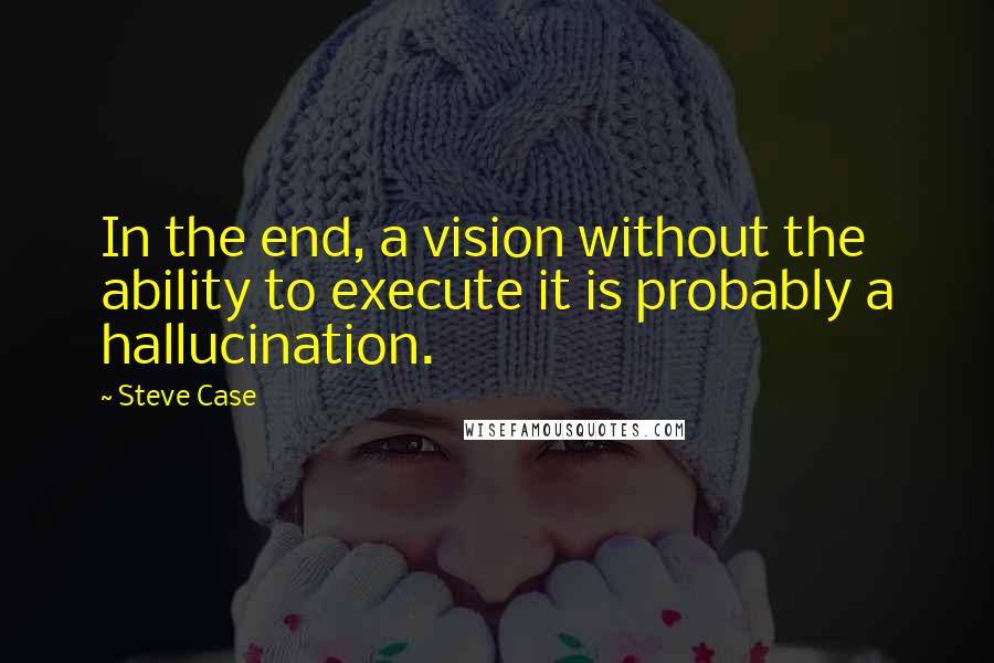 Steve Case Quotes: In the end, a vision without the ability to execute it is probably a hallucination.