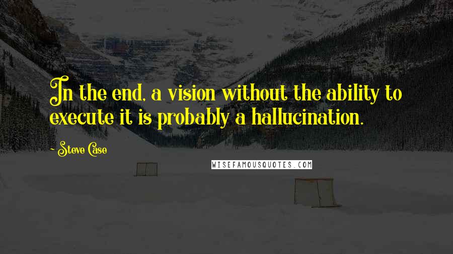 Steve Case Quotes: In the end, a vision without the ability to execute it is probably a hallucination.