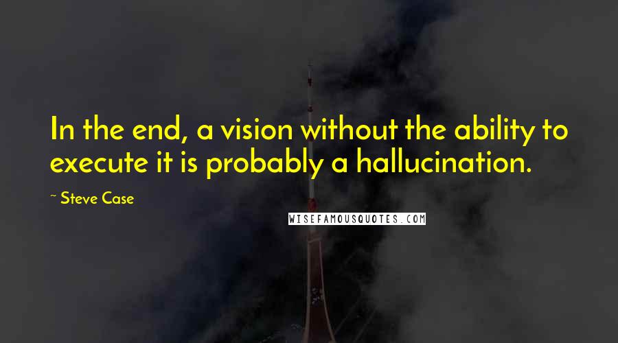 Steve Case Quotes: In the end, a vision without the ability to execute it is probably a hallucination.