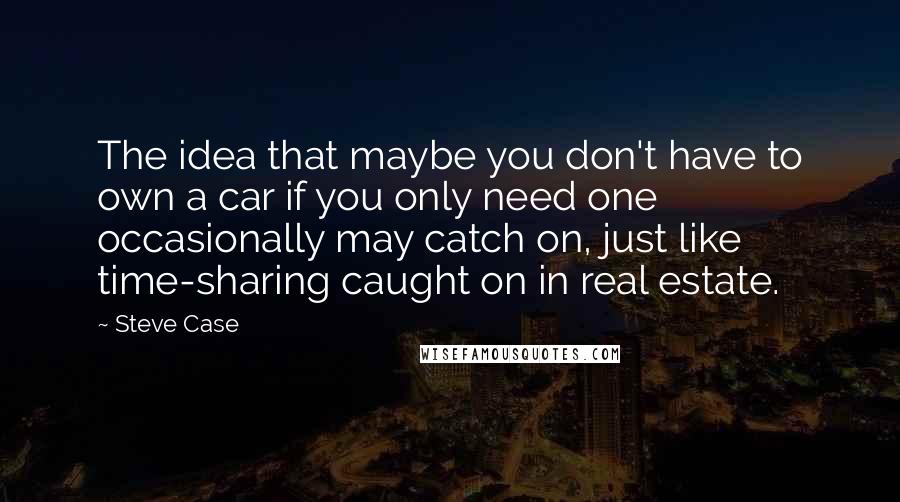 Steve Case Quotes: The idea that maybe you don't have to own a car if you only need one occasionally may catch on, just like time-sharing caught on in real estate.