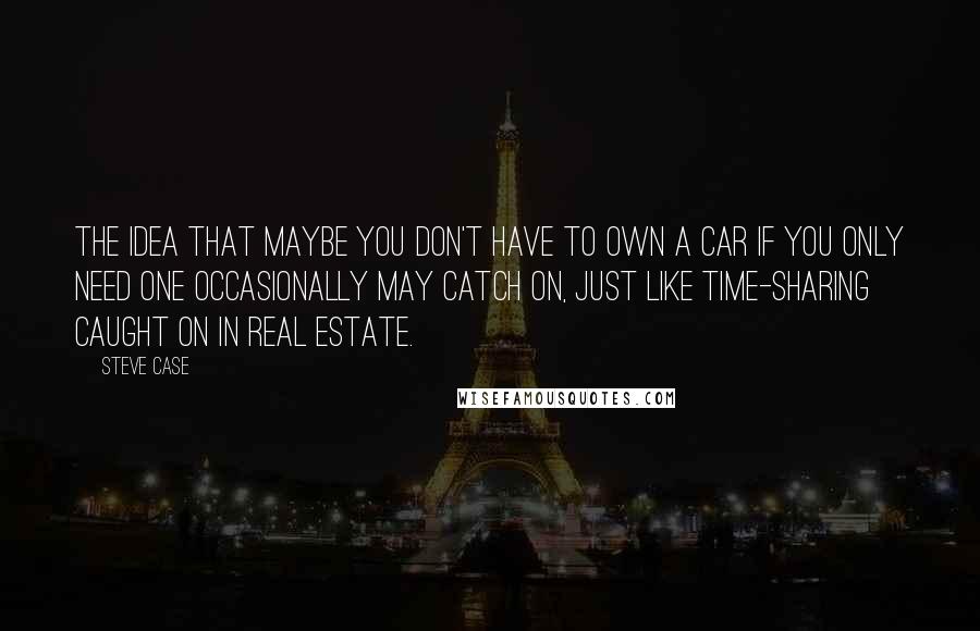 Steve Case Quotes: The idea that maybe you don't have to own a car if you only need one occasionally may catch on, just like time-sharing caught on in real estate.