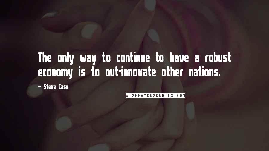 Steve Case Quotes: The only way to continue to have a robust economy is to out-innovate other nations.