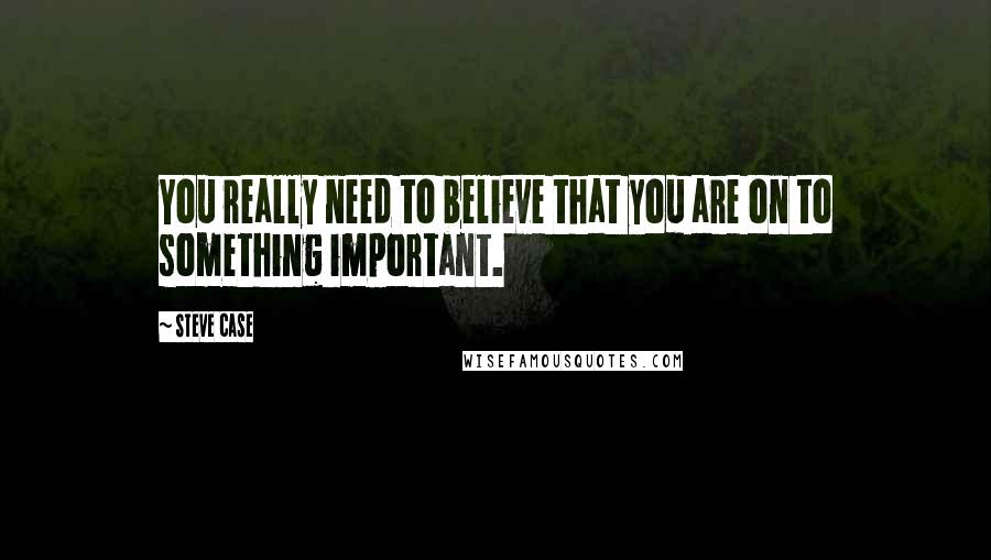 Steve Case Quotes: You really need to believe that you are on to something important.