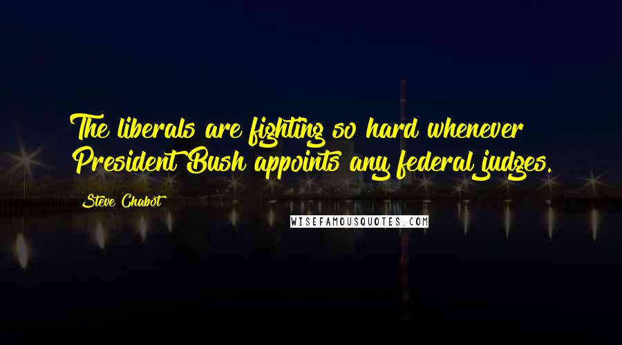 Steve Chabot Quotes: The liberals are fighting so hard whenever President Bush appoints any federal judges.