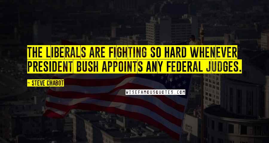 Steve Chabot Quotes: The liberals are fighting so hard whenever President Bush appoints any federal judges.
