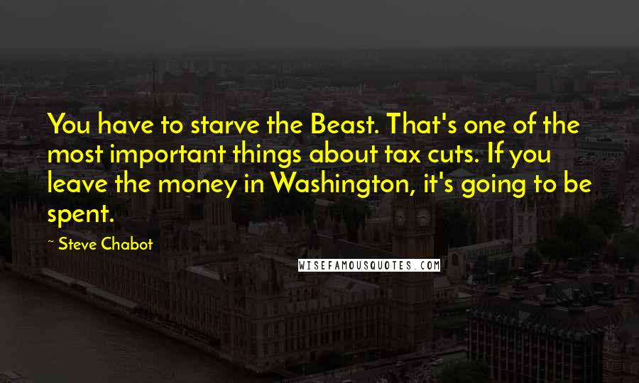 Steve Chabot Quotes: You have to starve the Beast. That's one of the most important things about tax cuts. If you leave the money in Washington, it's going to be spent.
