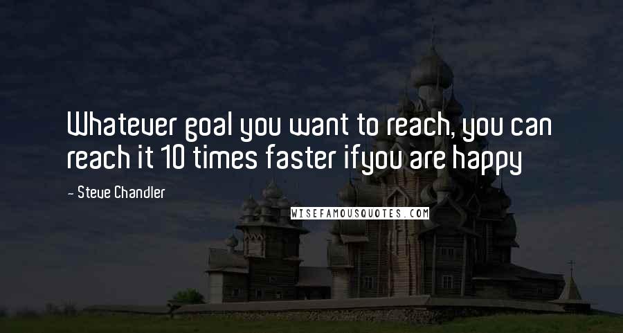 Steve Chandler Quotes: Whatever goal you want to reach, you can reach it 10 times faster ifyou are happy