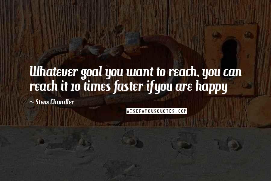 Steve Chandler Quotes: Whatever goal you want to reach, you can reach it 10 times faster ifyou are happy
