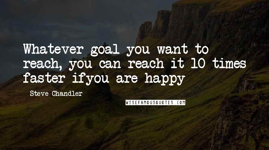 Steve Chandler Quotes: Whatever goal you want to reach, you can reach it 10 times faster ifyou are happy