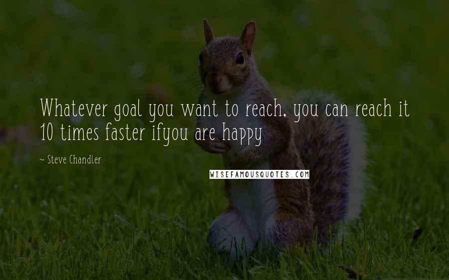 Steve Chandler Quotes: Whatever goal you want to reach, you can reach it 10 times faster ifyou are happy