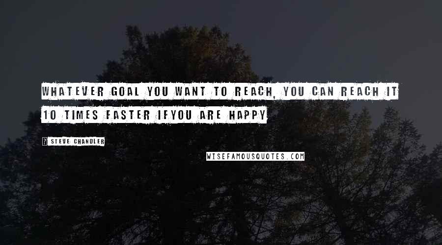 Steve Chandler Quotes: Whatever goal you want to reach, you can reach it 10 times faster ifyou are happy