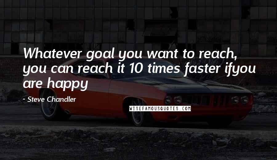 Steve Chandler Quotes: Whatever goal you want to reach, you can reach it 10 times faster ifyou are happy