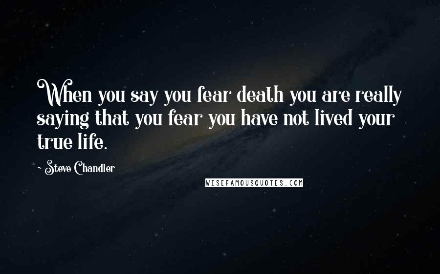 Steve Chandler Quotes: When you say you fear death you are really saying that you fear you have not lived your true life.