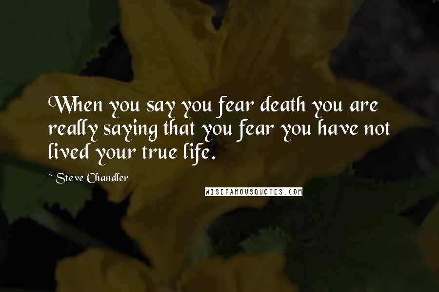 Steve Chandler Quotes: When you say you fear death you are really saying that you fear you have not lived your true life.