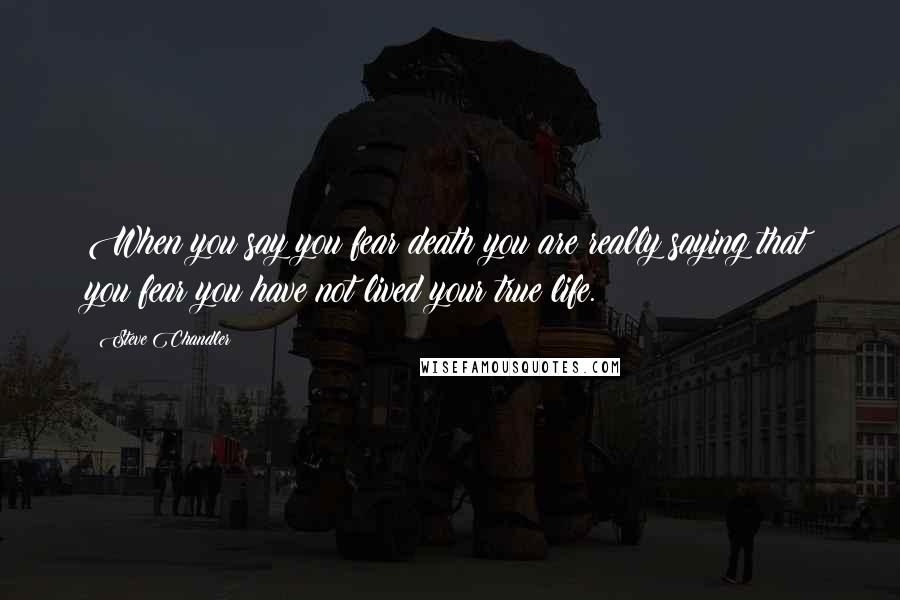 Steve Chandler Quotes: When you say you fear death you are really saying that you fear you have not lived your true life.