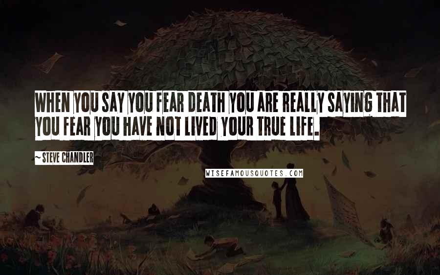 Steve Chandler Quotes: When you say you fear death you are really saying that you fear you have not lived your true life.