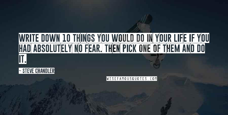 Steve Chandler Quotes: Write down 10 things you would do in your life if you had absolutely no fear. Then pick one of them and do it.