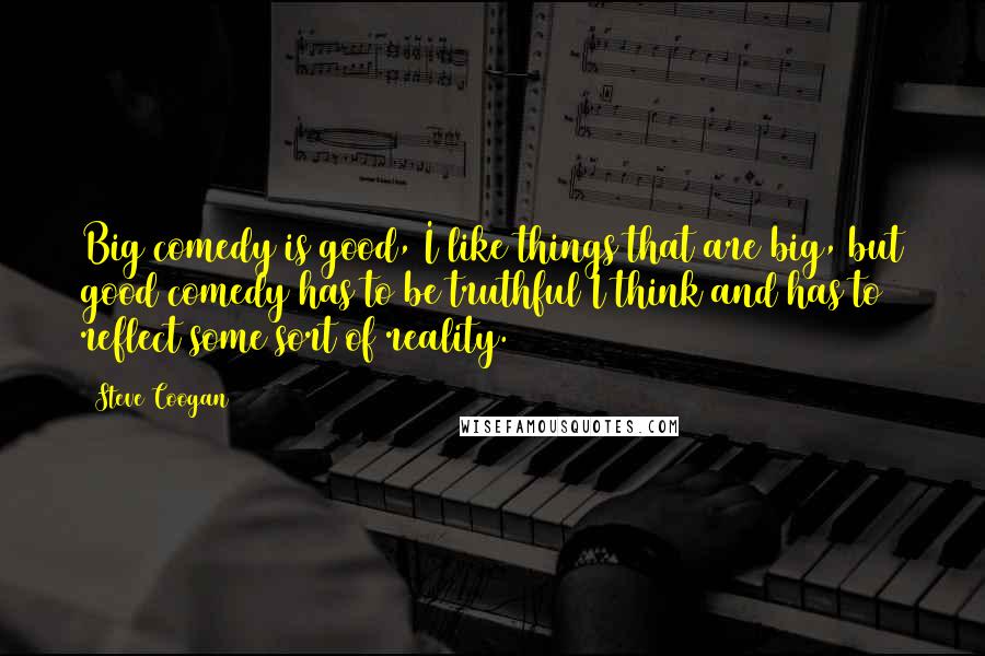 Steve Coogan Quotes: Big comedy is good, I like things that are big, but good comedy has to be truthful I think and has to reflect some sort of reality.