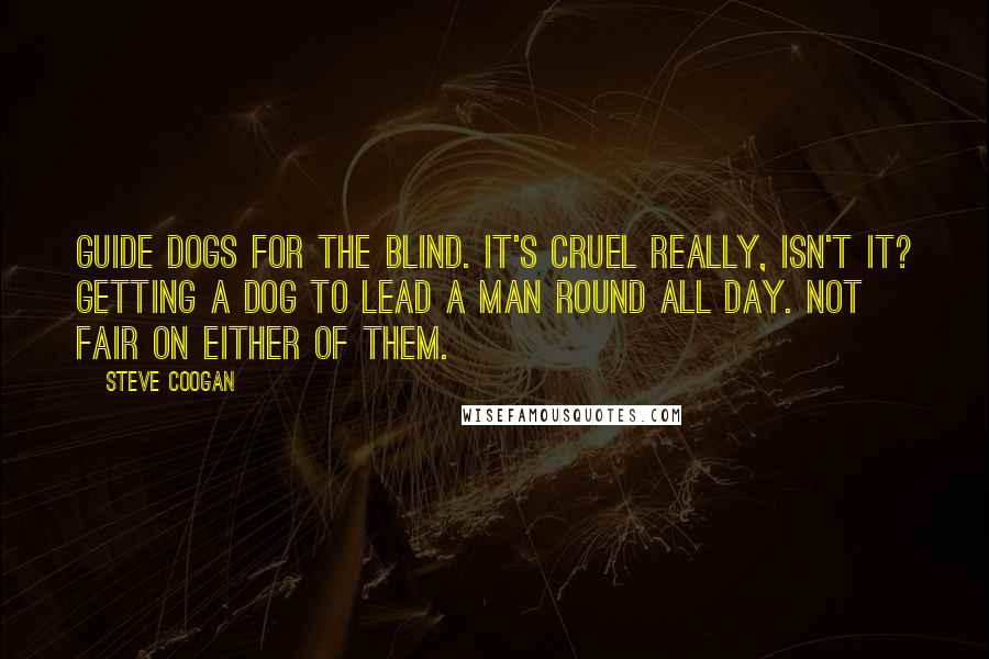 Steve Coogan Quotes: Guide dogs for the blind. It's cruel really, isn't it? Getting a dog to lead a man round all day. Not fair on either of them.