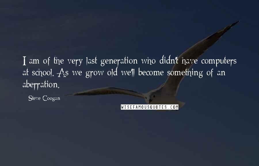 Steve Coogan Quotes: I am of the very last generation who didn't have computers at school. As we grow old we'll become something of an aberration.