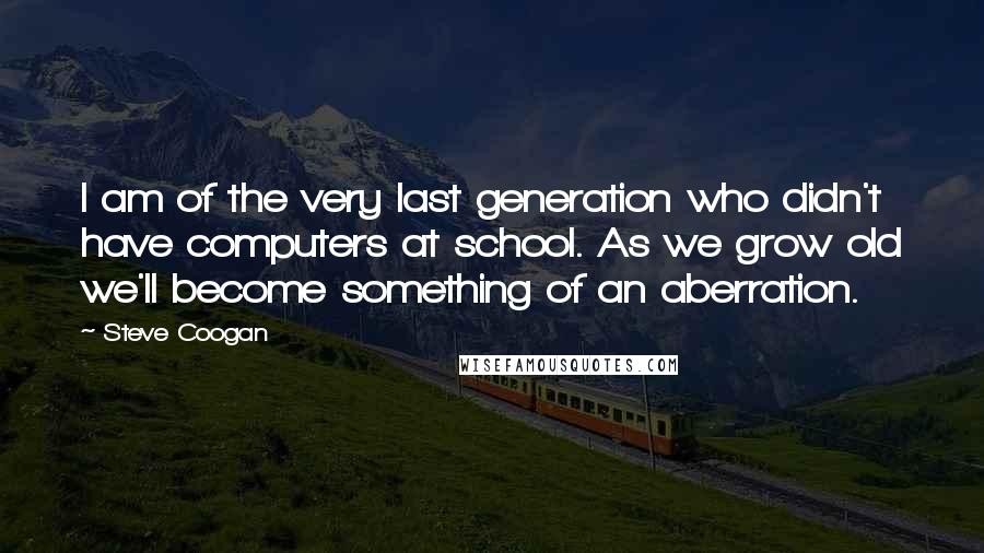Steve Coogan Quotes: I am of the very last generation who didn't have computers at school. As we grow old we'll become something of an aberration.
