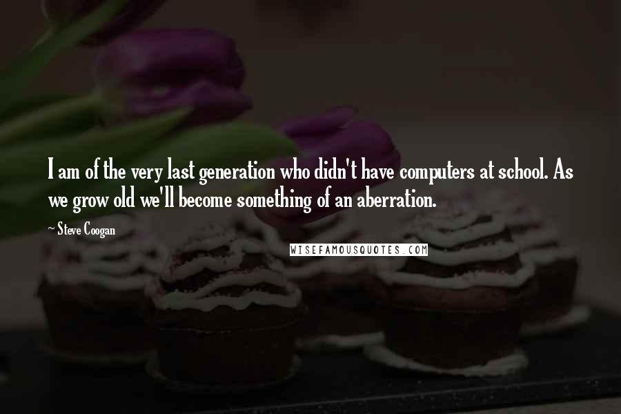 Steve Coogan Quotes: I am of the very last generation who didn't have computers at school. As we grow old we'll become something of an aberration.