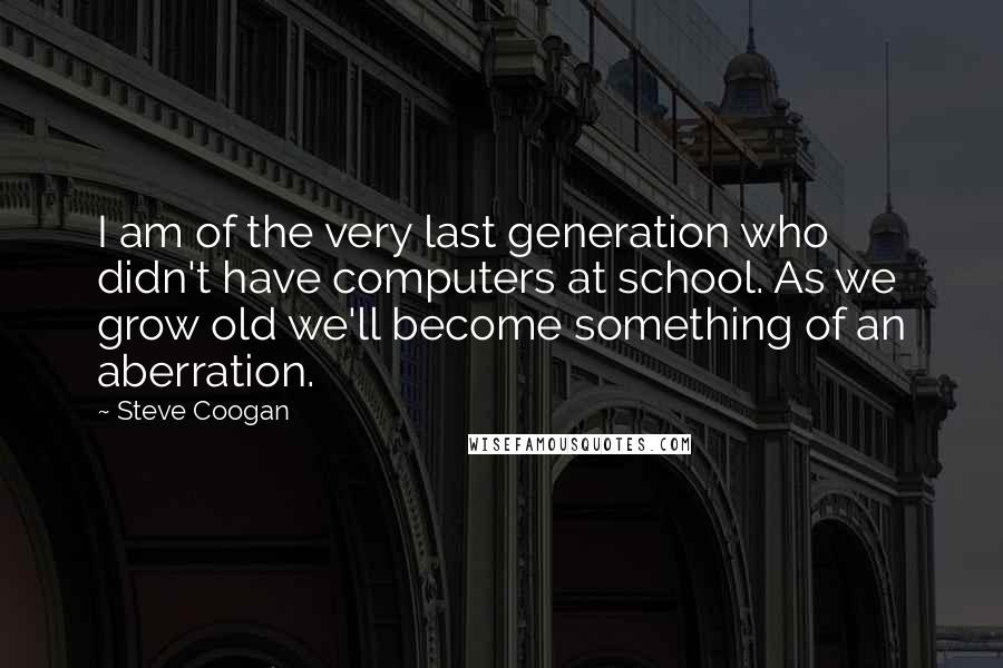 Steve Coogan Quotes: I am of the very last generation who didn't have computers at school. As we grow old we'll become something of an aberration.