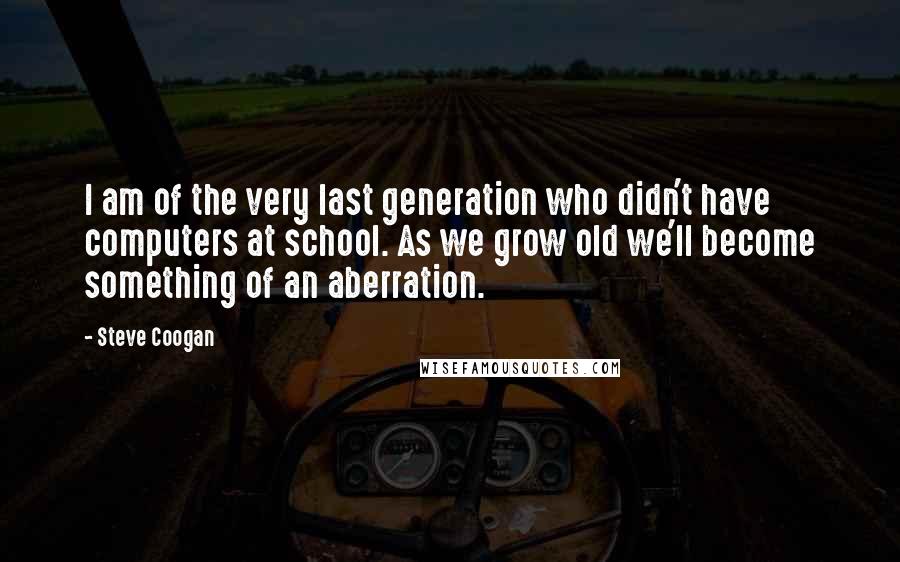 Steve Coogan Quotes: I am of the very last generation who didn't have computers at school. As we grow old we'll become something of an aberration.