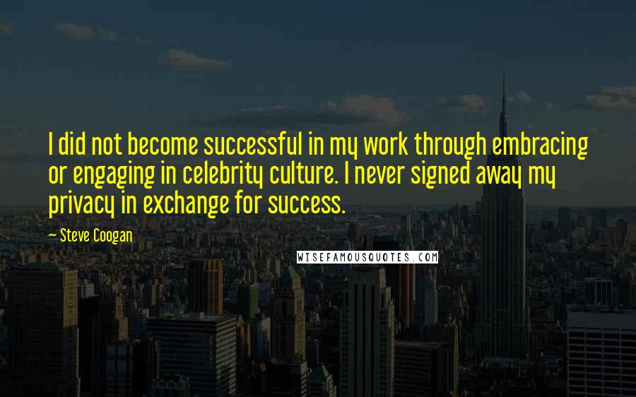 Steve Coogan Quotes: I did not become successful in my work through embracing or engaging in celebrity culture. I never signed away my privacy in exchange for success.