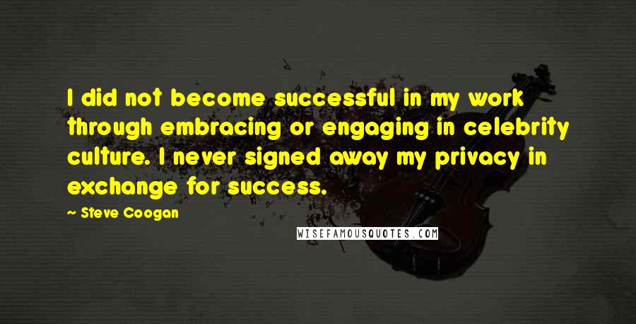 Steve Coogan Quotes: I did not become successful in my work through embracing or engaging in celebrity culture. I never signed away my privacy in exchange for success.