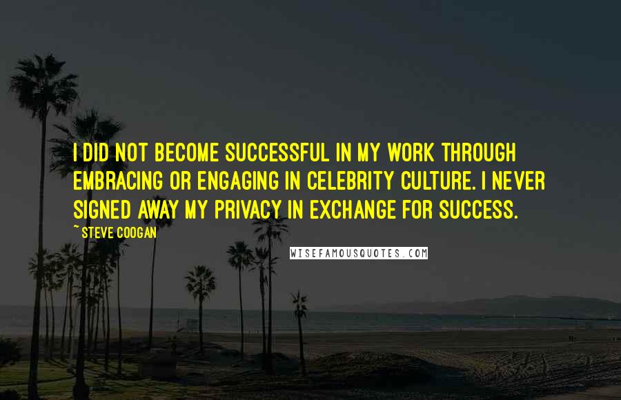 Steve Coogan Quotes: I did not become successful in my work through embracing or engaging in celebrity culture. I never signed away my privacy in exchange for success.