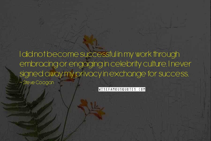 Steve Coogan Quotes: I did not become successful in my work through embracing or engaging in celebrity culture. I never signed away my privacy in exchange for success.