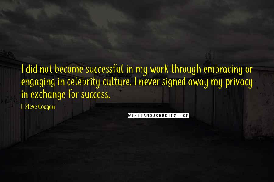 Steve Coogan Quotes: I did not become successful in my work through embracing or engaging in celebrity culture. I never signed away my privacy in exchange for success.