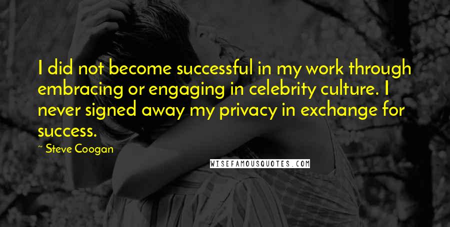 Steve Coogan Quotes: I did not become successful in my work through embracing or engaging in celebrity culture. I never signed away my privacy in exchange for success.