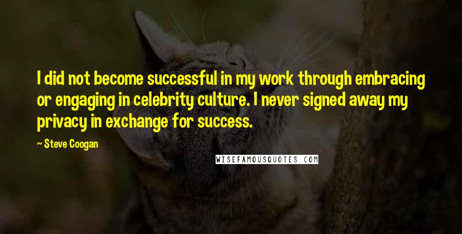 Steve Coogan Quotes: I did not become successful in my work through embracing or engaging in celebrity culture. I never signed away my privacy in exchange for success.