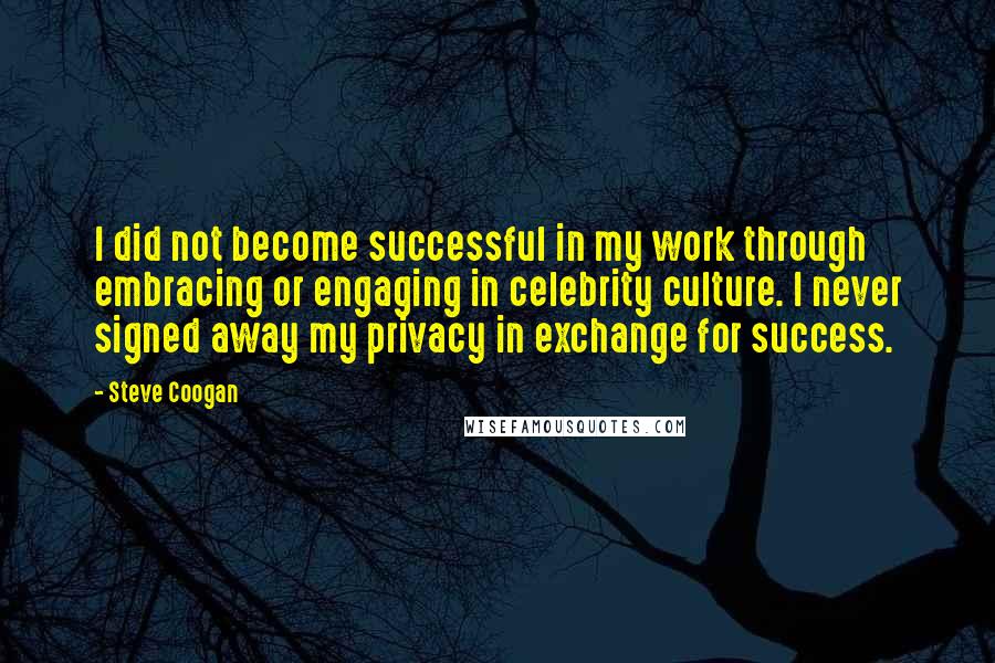 Steve Coogan Quotes: I did not become successful in my work through embracing or engaging in celebrity culture. I never signed away my privacy in exchange for success.
