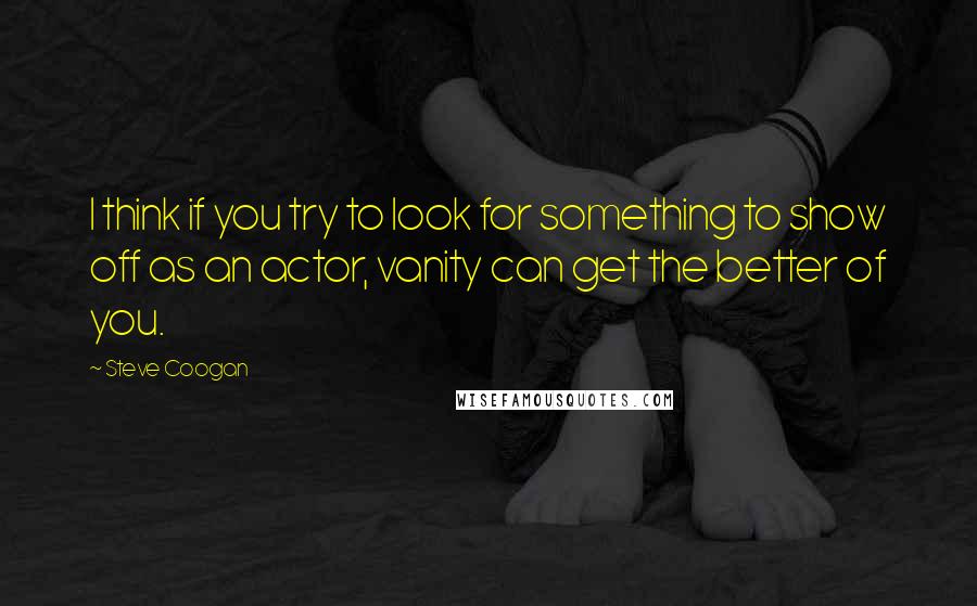 Steve Coogan Quotes: I think if you try to look for something to show off as an actor, vanity can get the better of you.