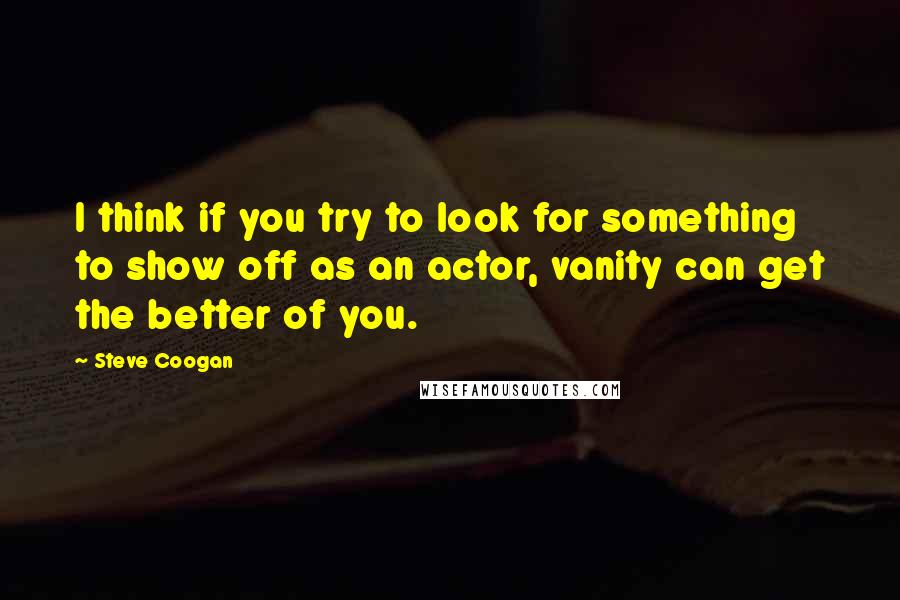 Steve Coogan Quotes: I think if you try to look for something to show off as an actor, vanity can get the better of you.