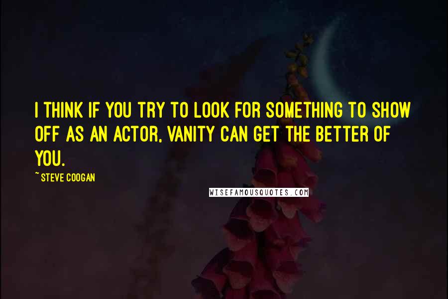 Steve Coogan Quotes: I think if you try to look for something to show off as an actor, vanity can get the better of you.