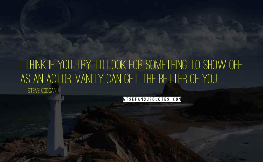 Steve Coogan Quotes: I think if you try to look for something to show off as an actor, vanity can get the better of you.