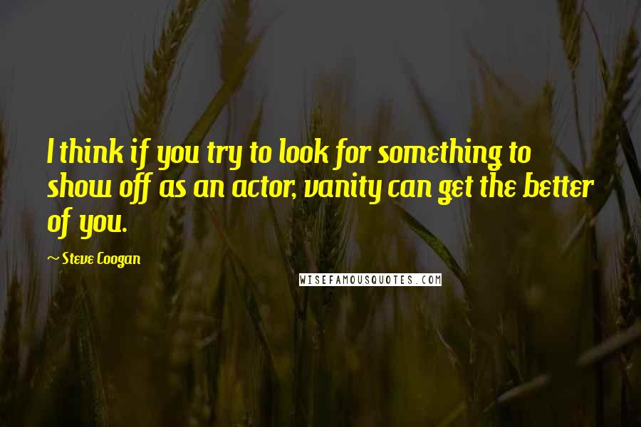 Steve Coogan Quotes: I think if you try to look for something to show off as an actor, vanity can get the better of you.