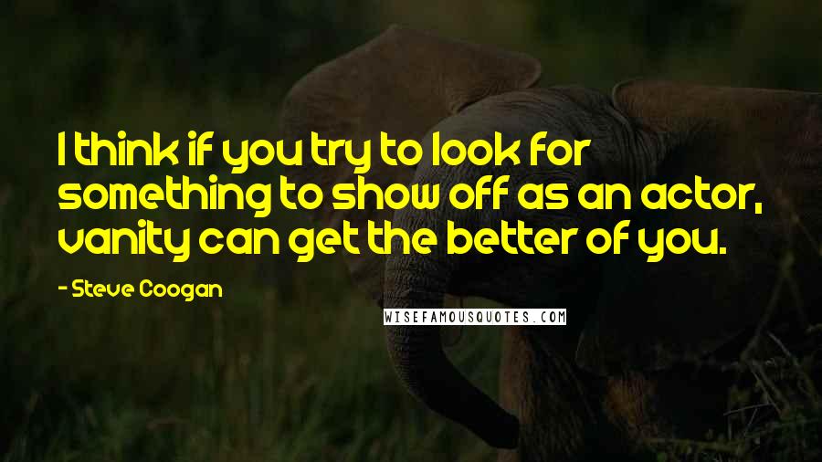 Steve Coogan Quotes: I think if you try to look for something to show off as an actor, vanity can get the better of you.