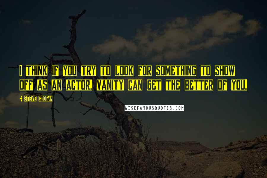 Steve Coogan Quotes: I think if you try to look for something to show off as an actor, vanity can get the better of you.