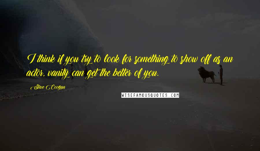 Steve Coogan Quotes: I think if you try to look for something to show off as an actor, vanity can get the better of you.