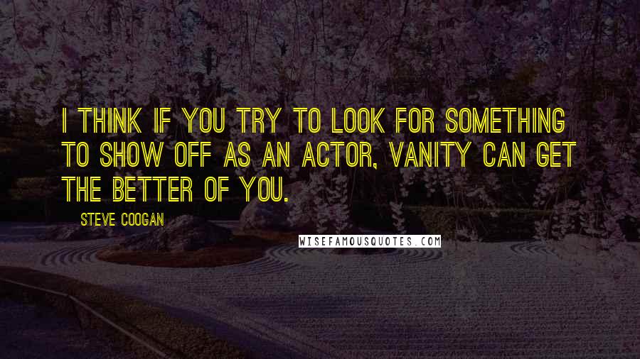 Steve Coogan Quotes: I think if you try to look for something to show off as an actor, vanity can get the better of you.