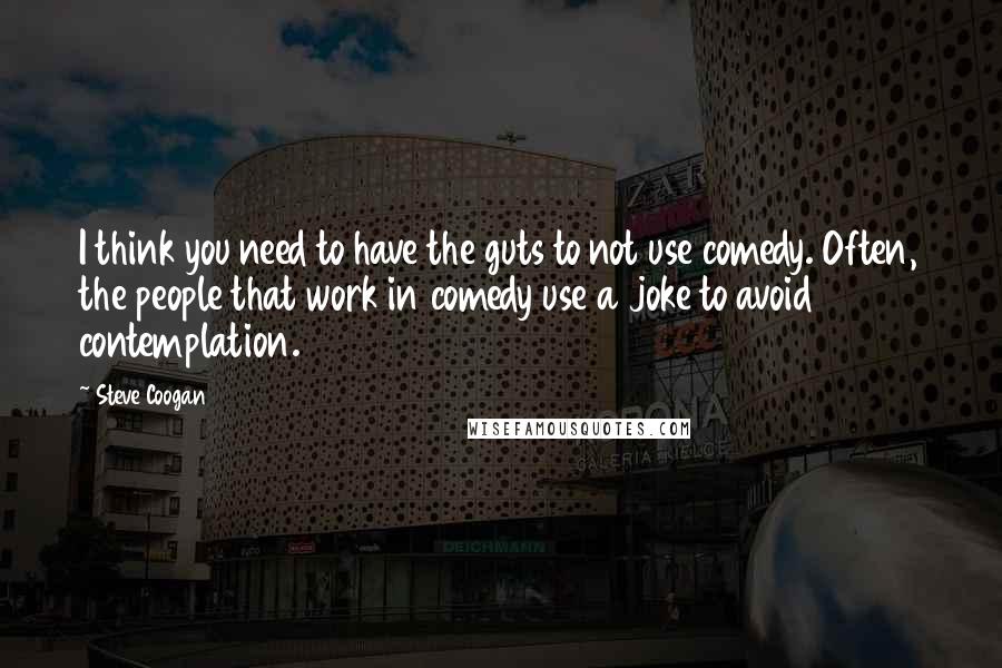 Steve Coogan Quotes: I think you need to have the guts to not use comedy. Often, the people that work in comedy use a joke to avoid contemplation.