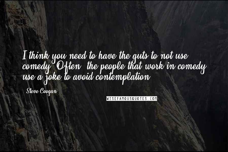 Steve Coogan Quotes: I think you need to have the guts to not use comedy. Often, the people that work in comedy use a joke to avoid contemplation.