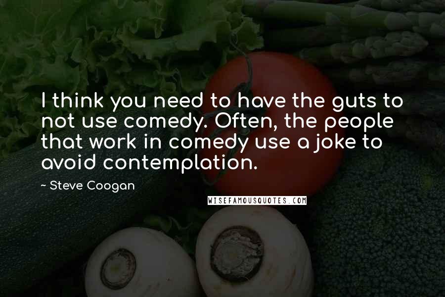 Steve Coogan Quotes: I think you need to have the guts to not use comedy. Often, the people that work in comedy use a joke to avoid contemplation.