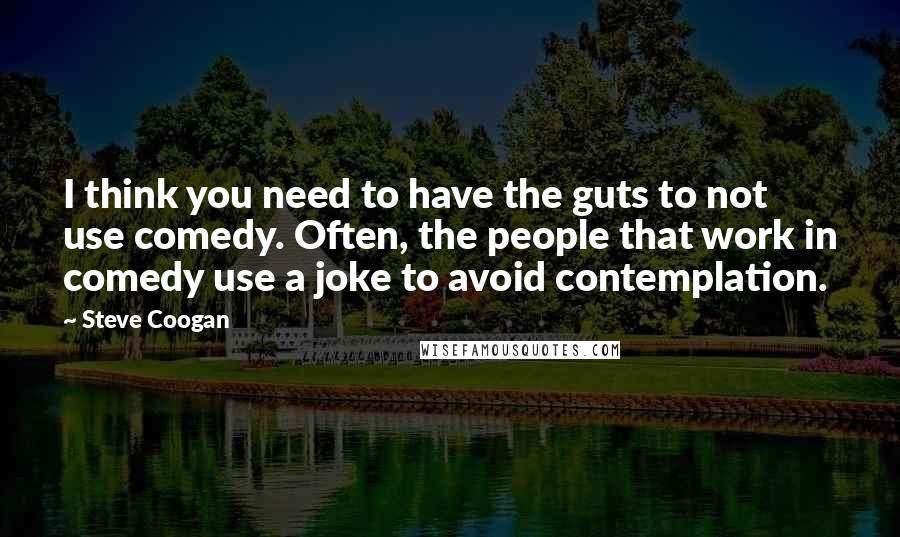 Steve Coogan Quotes: I think you need to have the guts to not use comedy. Often, the people that work in comedy use a joke to avoid contemplation.