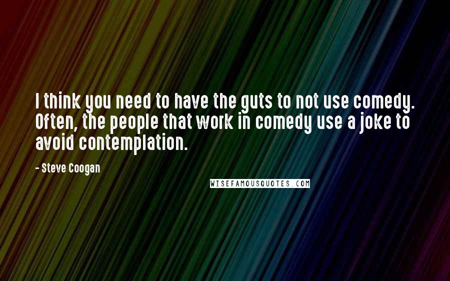 Steve Coogan Quotes: I think you need to have the guts to not use comedy. Often, the people that work in comedy use a joke to avoid contemplation.